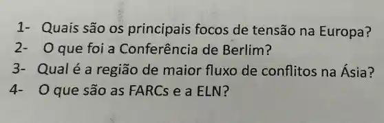 1- Quais são os principais focos de tensão na Europa?
que foi a Conferência de Berlim?
3- Qualéa região de maior fluxo de conflitos na Ásia?
4-0 que são as FARCs e a ELN?