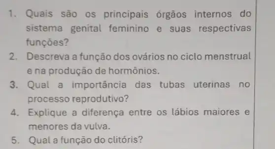 1. Quais são os principais órgãos internos do
sistema genital feminino e suas respectivas
funçōes?
2. Descreva a função dos ovários no ciclo menstrual
e na produção de hormônios.
3. Qual a importância das tubas uterinas no
processo reprodutivo?
4. Explique a diferença entre os lábios maiores e
menores da vulva.
5. Qual a função do clitóris?