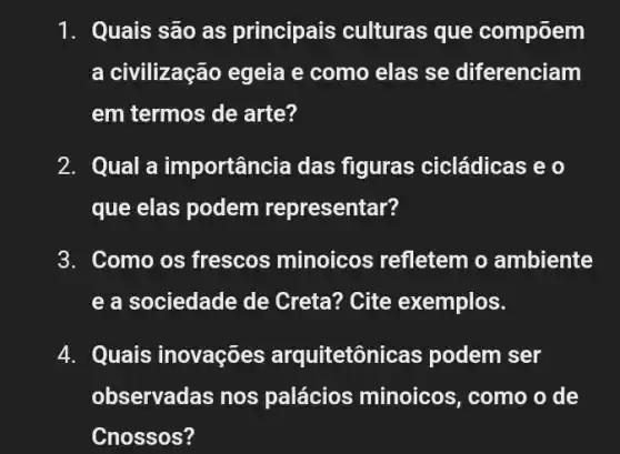 1. Quais são as principais culturas que compõem
a civilização egeia e como elas se diferenciam
em termos de arte?
2. Qual a importância das figuras cicládicas e o
que elas podem representar?
3. Como os frescos minoicos refletem o ambiente
e a sociedade de Creta? Cite exemplos.
4. Quais inovações arquitetôni cas podem ser
observadas nos palácios minoicos , como o de
Cnossos?