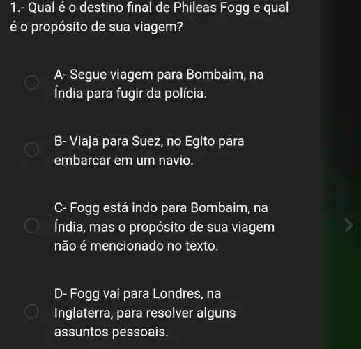 1.- Qual é 0 destino final de Phileas Fogg e qual
é o propósito de sua viagem?
A- Segue viagem para Bombaim, na
índia para fugir da polícia.
B- Viaja para Suez, no Egito para
embarcar em um navio.
C- Fogg está indo para Bombaim, na
india, mas o propósito de sua viagem
não é mencionado no texto.
D- Fogg vai para Londres, na