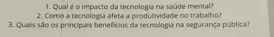 1. Qual é 0 impacto da tecnologia na saúde mental?
2. Como a tecnologia afeta a produtividade no trabalho?
3. Quais são os principais beneficios da tecnologia na segurança pública?