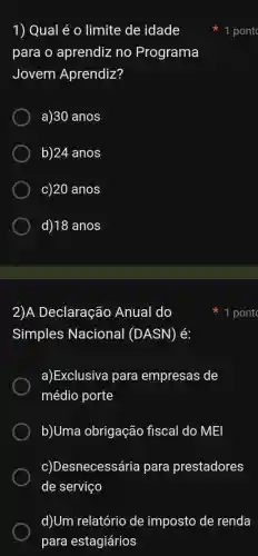 1) Qual é 0 limite de idade
para o aprendiz no Programa
Jovem Aprendiz?
a)30 anos
b)24 anos
c)20 anos
d) 18 anos
2)A Declaração Anual do
Simples Nacional (DASN) é:
a)Exclusiva para empresas de
médio porte
b)Uma obrigação fiscal do MEI
c)Desnecessária para prestadores
de serviço
d)Um relatório de imposto de renda
para estagiários
1 pont
1 pont