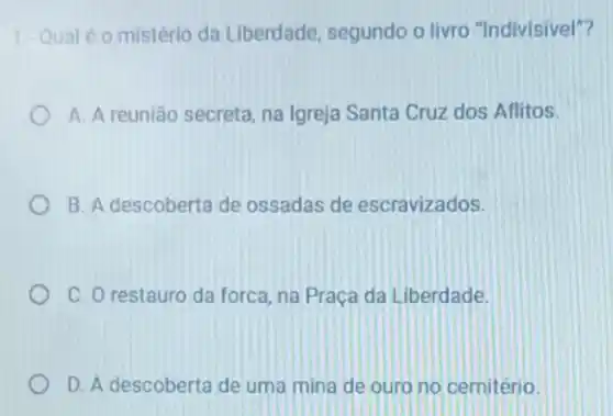 1. Qual é 0 mistério da Liberdade segundo o livro "Indivisivel"?
A. A reunião secreta na Igreja Santa Cruz dos Aflitos.
B. A descoberta de ossadas de escravizados.
C. O restauro da forca, na Praça da Liberdade.
D. A descoberta de uma mina de ouro no cemitério.