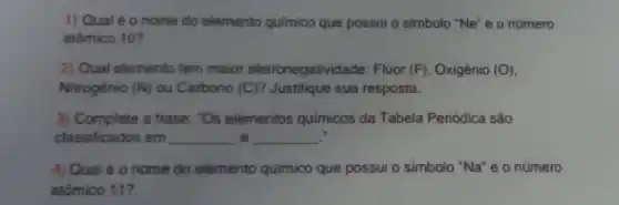 1) Qual é 0 nome do elemento quimico que possui o simbolo "Ne" e o número
atômico 10 ?
2) Qual elemento tem maior eletronegativida de: Flúor (F) , Oxigênio (O)
Nitrogênio (N) ou Carbono (C) ? Justifique sua resposta.
3) Complete a frase."Os elementos quimicos da Tabela Periódica são
classificados em __ e __
4) Qual é 0 nome do elemento quimico que possui o simbolo "Na"e 0 número
atômico 11?