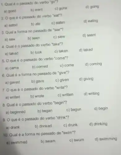 1. Qual é 0 passado do verbo "go"?
d) going
a) goed
b) went
c) gone
2. O que éo passado do verbo "eat"?
d) eating
a) eated
b) ate
c) eaten
3. Qual a forma no passado de "see"?
d) seent
a) saw
b) seen
c) siew
4. Qual é 0 passado do verbo "take"?
d) taked
a) taked
b) took
c) taken
5. O que é o passado do verbo "come"?
d) coming
a) came
b) comed
c) come
6. Qualé a forma no passado de "give"?
d) giving
a) gaved
b) gave
c) given
7. 0 que é o passado do verbo "write"?
d) writing
a) writed
b) wrote
c) written
8. Qual é 0 passado do verbo "begin"?
d) begin
a) beginned
b) began
c) begun
9. O que é o passado do verbo "drink"?
a) drank
b) drinked
c) drunk
d) drinking
10. Qual é a forma no passado de "swim"?
d) swimming
a) swimmed
b) swam
c) swum