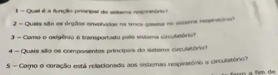 1 - Qual 6 a função principal do sistema respiratório?
2 - Quals são os orgisos envolvidos na troca gasosa no sistema respiratório?
3-Como o oxigênio é transportado pelo sistema circulatório?
4- Quais são os componentes principais do sistema circulatório?
5-Como o coração está relacionado aos sistemas respiratório e circulatório?