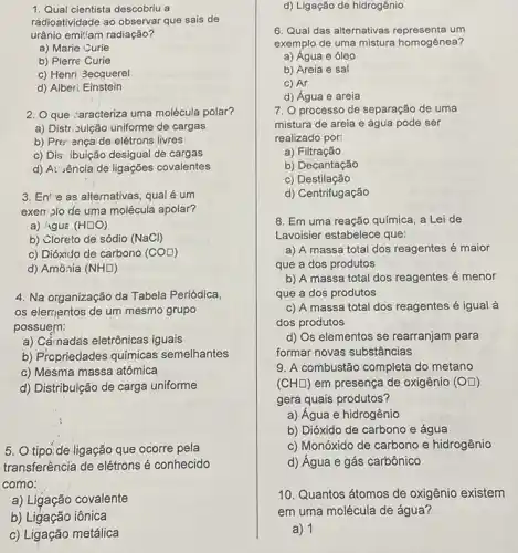 1. Qual cientista descobriu a
radioatividade ao observar que sais de
urânio emit'am radiação?
a) Marie Curie
b) Pierre Curie
c) Henri 3ecquerel
d) Alber: Einstein
2. Oque :aracteriza uma molécula polar?
a) Distr: Juição uniforme de cargas
b) Prer ença de elétrons livres
c) Dis' ibuição desigual de cargas
d) At'sência de ligações covalentes
3. En^4 e as alternativas, qual é um
exerr plo de uma molécula apolar?
a) 4guá (Hsquare O)
b) Cloreto de sódio (NaCl)
c) Dióxido cle carbono (COsquare )
d) Amônia (NHsquare )
4. Na organização da Tabela Periódica,
os elementos de um mesmo grupo
possuern:
a) Cầmadas eletrônicas iguais
b) Propriedades químicas semelhantes
c) Mesma massa atômica
d) Distribuição de carga uniforme
5. O tipo:de ligação que ocorre pela
transferência de elétrons é conhecido
como:
a) Ligação covalente
b) Ligação iônica
c) Ligação metálica
d) Ligação de hidrogênio
6. Qual das alternativas um
exemplo de uma mistura homogênea?
a) Água e óleo
b) Areia e sal
c) Ar
d) Água e areia
7. O processo de separação de uma
mistura de areia e água pode ser
realizado por:
a) Filtração
b) Decantação
c) Destilação
d) Centrifugação
8. Em uma reação química, a Lei de
Lavoisier estabelece que:
a) A massa total dos reagentes é maior
que a dos produtos
b) A massa total dos reagentes é menor
que a dos produtos
c) A massa total dos reagentes é igual à
dos produtos
d) Os elementos se rearranjam para
formar novas substâncias
9. A combustão completa do metano
(CHsquare ) em presença de oxigênic (OD)
gera quais produtos?
a) Água e hidrogênio
b) Dióxido de carbono e água
c) Monóxido de carbona e hidrogênio
d) Água e gás carbônico
10. Quantos átomos de oxigênio existem
em uma molécula de água?
a) 1