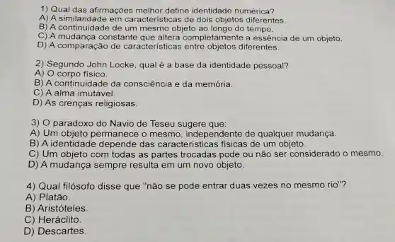 1) Qual das afirmações melhor define identidade numérica?
A) A em características de dois objetos diferentes.
B) A continuidade de um mesmo objeto ao longo do tempo.
C) A mudança constante que altera completamente a essência de um objeto.
D) A comparação de características entre diferentes.
2) Segundo John Locke , qual é a base da identidade pessoal?
A) 0 corpo físico.
B) A continuidade da consciência e da memória.
C) A alma imutável.
D) As crenças religiosas.
3) 0 paradoxo do Navio de Teseu sugere que:
A) Um objeto permanece o mesmo , independente de qualquer mudança.
B) A identidade depende das características ; físicas de um objeto.
C) Um objeto com todas as partes trocadas pode ou não ser considerado o mesmo.
D) A mudança sempre resulta em um novo objeto.
4) Qual filósofo disse que "não se pode entrar duas vezes no mesmo rio"?
A) Platão.
B) Aristóteles.
C) Heráclito
D) Descartes