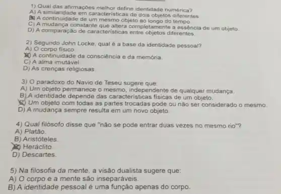 1) Qual das afirmaçōes melhor define identidade numérica?
A) A similaridade em característ icas de dois objetos diferentes.
A) A de um mesmo objeto ao longo do tempo.
C) A mud ança constante completamente a essência de um objeto.
D) A comparação de caracteristicas entre objetos diferentes.
2) Segundo John Locke, qual é a base da identidade pessoal?
A) O corpo fisico.
A continuida ide da consciência e da memória.
C) A alma imutável.
D) As crenças religiosas.
3) 0 paradoxo do Navio de Teseu sugere que:
A) Um objeto permanece o mesmo , independente de qualquer mudança.
B)A identidade depende das características físicas de um objeto.
(1) Um objeto com todas as partes trocadas pode ou não ser considerado o mesmo.
D) A mudança sempre resulta em um novo objeto.
4) Qual filósofo disse que "não se pode entrar duas vezes no mesmo rio"?
A) Platão.
B) Aristóteles
(2) Heráclito.
D) Descartes.
5) Na filosofia da mente, a visão dualista sugere que:
A) O corpo e a mente são inseparáveis.
B) A identidade pessoal é uma função apenas do corpo.