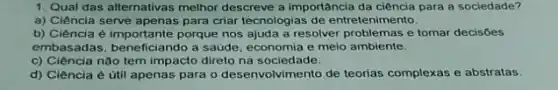 1. Qual das alternativas melhor descreve a importância da ciência para a sociedade?
a) Ciência serve apenas para criar tecnologias de entretenimento.
b) Ciência é importante porque nos ajuda a resolver problemas e tomar decisóes
embasadas, beneficiando a saúde, economia e meio ambiente.
c) Ciência não tem impacto direto na sociedade.
d) Ciência é útil apenas para o desenvolvimento de teorias complexas e abstratas.