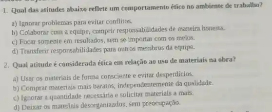 1. Qual das atitudes abaixo reflete um comportamento ético no ambiente de trabalho?
a) Ignorar problemas para evitar conflitos.
b) Colaborar com a equipe, cumprir responsabilidades de maneira honesta.
c) Focar somente em resultados, sem se importar com os meios.
d) Transferir responsabilida des para outros membros da equipe.
2. Qual atitude é considerada ética em relação ao uso de materiais na obra?
a) Usar os materiais de forma consciente e evitar desperdícios.
b) Comprar materiais mais baratos , independentem ente da qualidade.
c) Ignorar a quantidade necessária e solicitar materiais a mais.
d) Deixar os materiais desorganizados sem preocupação.