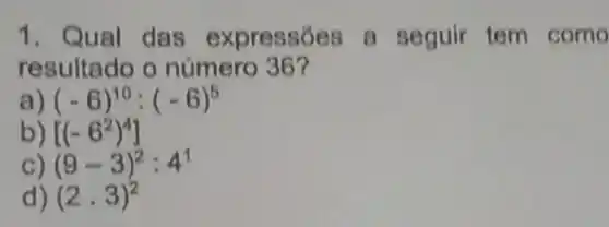 1. Qual das expressóes a seguir tem como
resultado o número 36?
(-6)^10:(-6)^5
[(-6^2)^4]
(9-3)^2:4^1
d) (2cdot 3)^2