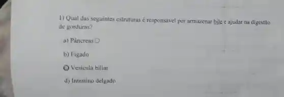 1) Qual das seguintes estruturas é responsável por armazenar bile e ajudar na digestão
de gorduras?
a) Pâncreas O
b) Figado
(C) Vesícula biliar
d) Intestino delgado