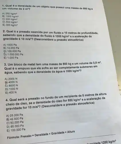 1. Qual é a densidade de um objeto que possul uma massa de 500 kg e
um volume de
2m^3
A) 250kg/m^3
B) 1000kg/m^3
C) 200kg/m^3
D) 500kg/m^3
E) 300kg/m^3
2. Qual é a pressão exercida por um fluido a 10 metros de profundidade.
sabendo que a densidade do fluido é
1000kg/m^3
e a aceleração da
gravidade é
10m/s^2
? (Desconsidere a pressão atmosférica)
A) 1000 Pa
B) 10.000 Pa
9) 100.000 Pa
D) 1.000.000Pa
E) 1.000Pa
3. Um bloco de metal tem uma massa de 800 kg e um volume de
0,5m^3
Qual é o empuxo que ele sofre ao ser completamente submerso em
água, sabendo que a densidade da águaé
1000kg/m^3
A) 2000 N
B) 4000 N
C) 8000 N
D) 1000 N
E) 400 N
4. Qual será a pressão no fundo de um recipiente de 5 metros de altura
cheio de óleo, se a densidade do óleo for 850kg/m^3 e a aceleração da
gravidade for 10m/s^2 ? (Desconsidere a pressão atmosférica)
A) 25 .000 Pa
B) 42.500 Pa
C) 50 .000 Pa
D) 85.000 Pa
E) 100 .000 Pa
Fórmula: Pressio=Densidadetimes Gravidade times Altura