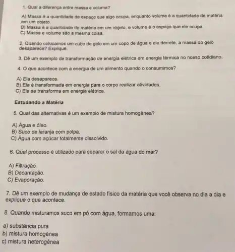 1. Qual a diferença entre massa e volume?
A) Massa é a quantidade de espaço que algo ocupa, enquanto volume é a quantidade de matéria
em um objeto.
B) Massa é a quantidade de matéria em um objeto, e volume é o espaço que ele ocupa.
C) Massa e volume são a mesma coisa.
2. Quando colocamos um cubo de gelo em um copo de água e ele derrete, a massa do gelo
desaparece? Explique.
3. Dê um exemplo de transformação de energia elétrica em energia térmica no nosso cotidiano.
4. O que acontece com a energia de um alimento quando o consumimos?
A) Ela desaparece.
B) Ela é transformada em energia para o corpo realizar atividades.
C) Ela se transforma em energia elétrica.
Estudando a Matéria
5. Qual das alternativas é um exemplo de mistura homogênea?
A) Água e óleo.
B) Suco de laranja com polpa.
C) Água com açúcar totalmente dissolvido.
6. Qual processo é utilizado para separar o sal da água do mar?
A) Filtração.
B) Decantação.
C) Evaporação.
7. Dê um exemplo de mudança de estado físico da matéria que você observa no dia a dia e
explique o que acontece.
8. Quando misturamos suco em pó com água, formamos uma:
a) substância pura
b) mistura homogênea
c) mistura heterogênea