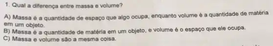 1. Qual a diferença entre massa e volume?
A) Massa é a quantidade de espaço que algo ocupa enquanto volume é a quantidade de matéria
em um objeto.
B) Massa é a quantidade de matéria em um objeto, e volume é o espaço que ele ocupa.
C) Massa e volume são a mesma coisa.