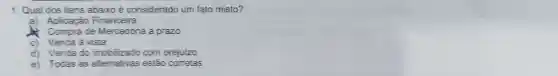 1. Qual dos itens abaixo é considerado um fato misto?
a) Aplicaçǎo Financeira
Compra de Mercadoria a prazo
c) Venda à vista
d) Venda do imobilizado com prejuizo
e) Todas as alternativas estão corretas
