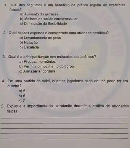 1. Qual dos seguintes é um benefício da prática regular de exercicios
físicos?
a) Aumento do estresse
b) Melhora da saúde cardiovascular
c) Diminuição da flexibilidade
2. Qual desses esportes é considerado uma atividade aeróbica?
a)Levantamento de peso
b) Natação
c) Escalada
3. Qualé a principal função dos músculos esqueléticos?
a) Produzir hormônios
b) Permitir o movimento do corpo
c) Armazenar gordura
4. Em uma partida de vôlei,quantos jogadores cada equipe pode ter em
quadra?
a) 5
b) 6
c) 7
5. Explique a importância da hidratação durante a prática de atividades
físicas.
__