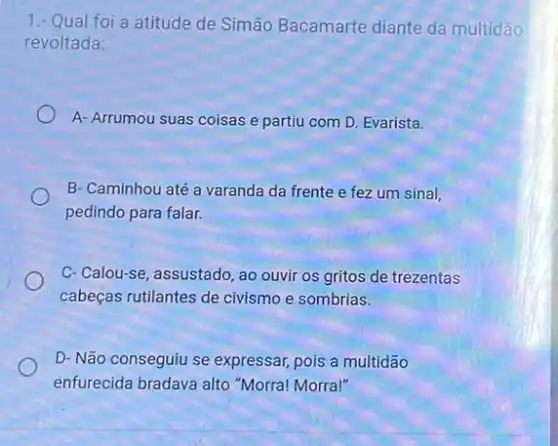 1.- Qual foi a atitude de Simão Bacamarte diante da multidão
revoltada:
A- Arrumou suas coisas e partiu com D Evarista.
B- Caminhou até a varanda da frente e fez um sinal,
pedindo para falar.
C-Calou-se, assustado, ao ouvir os gritos de trezentas
cabeças rutilantes de civismo e sombrias.
D- Não conseguiu se expressar, pois a multidão
enfurecida bradava alto "Morra! Morra!"