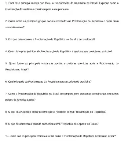 1. Qual foi o principal motivo que levou à Proclamação da República no Brasil?Explique como a
insatisfação dos militares contribuiu para esse processo.
2. Quais foram os principais grupos sociais envolvidos na Proclamação da República e quais eram
seus interesses?
3. Em que data ocorreu a Proclamação da República no Brasil e em qual local?
4. Quem foi o principal líder da Proclamação da República e qual era sua posição no exército?
5. Quais foram as principais mudanças sociais e políticas ocorridas após a Proclamação da
República no Brasil?
6. Qual o legado da Proclamação da República para a sociedade brasileira?
7. Como a Proclamação da República no Brasil se compara com processos semelhantes em outros
países da América Latina?
8. O que foi a Questão Militar e como ela se relaciona com a Proclamação da República?
9. O que caracterizou o período conhecido como 'República da Espada' no Brasil?
10. Quais são as principais críticas à forma como a Proclamação da República ocorreu no Brasil?