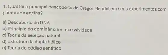 1. Qual foi a principal descoberta de Gregor Mendel em seus experimentos com
plantas de ervilha?
a) Descoberta do DNA
b) Princípio da dominância e recessividade
c) Teoria da seleção natural
d) Estrutura da dupla hélice
e) Teoria do código genético