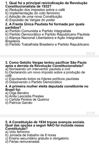 1. Qual foi a principal reivindicação da Revolução
Cons titucionalista de 1932?
a) Redução dos impostos sobre o café
b) Implementaç feminino
c) Adoção de uma nova Constituição
d) Expulsão de Vargas do poder
2. A Frente Unica Paulista foi formada por quais
partidos?
a) Partido Comunista e Partido Integralista
b) Partido e Partido Republicano Paulista
c) Aliança Nacional Libertadora e Ação Integralista
B'rasileira
d)Trabalhista Brasileiro e Partido Republicano
3. Como Getúlio Vargas tentou pacificar São Paulo
após a derrota da Revolução Constitucionalista?
a) Nomeando um paulista e civil
b) Declarando um novo imposto sobre a produção de
café
c) Expulsando todos os líderes políticos paulistas
d) Dissolvendo o Partido Democrático
4. A primeira mulher eleita deputada constituinte no
Brasil foi:
a) Olga Benário
b) Anita Leocádia Prestes
c) Carlota Pereira de Queiroz
d) Patrícia Galvão
5. A Constituição de 1934 trouxe avanços sociais.
Qual das opçōes a seguir NẢO foi nessa
Constituição?
a) Voto feminino
b) Jornada de trabalho de 8 horas
c) Ensino gratuito e obrigatório
d) Férias remuneradas