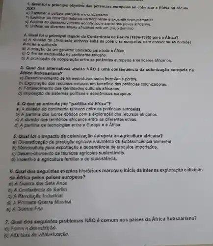 1. Qual fol o principal objetivo das potências europeías ao colonizar a Africa no século
xix?
a) Espalhar a cultura europeia e o cristianismo.
b) Explorer as riquezas naturais do continente e expandir seus mercados.
c) Auxilar no desenvolvimento econômico e social dos povos africanos.
d) Unificer as diversas etnias africanas sob um único dominio.
2, Qual fol o principal legado da Conferência de Berlim (1884-1885)para a Africa?
a) A divisão do continente africano entre as potências europeias, sem considerar as divisôes
éthicas e culturals.
b) A criação de um governo unificado para toda a África.
c) O fim de escravidão no continente africano.
d) A promoção da cooperação entre as potênolas europeias e os lideres africanos.
3. Qual das alternativas abaixo NĂO é uma consequência da colonização europeia na
Africa Subsaariana?
a) Desenve Ivimento de Infraestruturas como ferrovias e portos.
b) Exploração dos recursos naturais em beneficio das potênclas colonizadoras.
c) Fortalecimento das identidades culturals africanas.
d) Imposição de sistemas pollticos econômicos europeus.
4. O que se entende por "partilha da Africa"?
a) A divisão do continente africano entre as potências europeias.
b) A partliha dos lucros obtidos com a exploração dos recursos africanos.
c) A diviséo dos territorios africanos entre as diferentes etnias.
A partiliha de techologias entre a Europa e a Africa.
6. Qual fol o Impacto da colonização europeia na agricultura africana?
a) Diversificação de produção agr/cola e aumento da autossuficlência allmentar.
b) Monocultura para exportação e dependência de produtos importados.
c) Desenvolvin ento de técnicas agricolas sustentávels.
d) Incentivo a agricultura familiar e de subsistência.
6. Qual dos seguintes eventos historicos marcou o início da intensa exploração e divisão
da Africa pelos paises europeus?
Guerra dos Sete Anos
b) A Conferência de Berlim
Revolução Industrial
d) A Primeira Guerra Mundial
Guerra Fria
7. Qual dos problemas NÃO é comum nos países da Africa Subsaariana?
a) Fome e desnutrição.
b) Alta taxa de alfabetização.