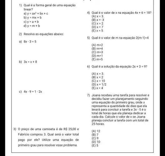 1) Qual é a forma geral de uma equação
linear?
y=ax^2+bx+c
b) y=mx+b
y=a+b
d) y=m+b
2) Resolva as equações abaixo:
a) 8x-3=5
b) 3x=x+8
c) 4x-9=1-2x
3) 0 preço de uma camiseta é de R 25,00 e
Fabrício comprou 3 . Qual será o valor total
pago por ele? Utilize uma equação de
primeiro grau para resolver esse problema.
4) Qualé 0 valor de x na equação 4x+6=18
(A) x=3
(B) x=-3
(C) x=2
(D) x=7
(E) x=5
5) Qualé 0 valor de m na equação 2(m-1)=4
(A) m=2
(B) m=4
(C) m=3
(D) m=1
(E) m=5
6) Qualé a solução da equação 2x+3=9
(A) x=3
(B) x=2
(C) x=10
(D) x=1/2
(E) x=4
7) Joana recebeu uma tarefa para resolver e
decidiu fazer um planejamento seguindo
uma equação do grau, onde x
representa a quantidade de dias que ela
levará para concluir a tarefa e 3x-5 e o
total de horas que ela planeja dedicar a
cada dia. Calcule o valor de x se Joana
planeja concluir a tarefa com um total de
25 horas.
(A) 12
(B) 7
(C) 9
(D) 10
(E) 5