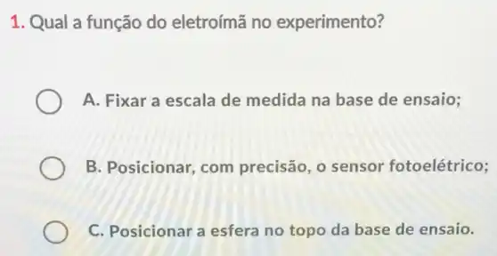 1. Qual a função do eletroímã no experimento?
A. Fixar a escala de medida na base de ensaio;
B. Posicionar com precisão , o sensor fotoelétrico;
C. Posicionar a esfera no topo da base de ensaio.