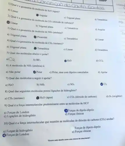 1) Qual é a geometria da molécula de
H_(2)O (água)?
a) Linear
Angular
2) Qual é a geometria da molécula de
CO_(2)
(dióxido de carbono)?
c) Trigonal plana
(A) Linear
d) Tetraédrica
b) Trigonal plana
3) Qual é a geometria da molécula de
NH_(3) (amônia)?
c) Tetraédrica
d) Angular
a) Trigonal plana
(1) Piramidal
c) Tetraédrica
d) Linear
4) Qual é a geometria da molécula de
CH_(4) (metano)?
a) Trigonal plana
(1) Tetraédrica
c) Linear
d) Octaédrica
5) Qual das moléculas abaixo é polar?
a) O_(2)
b) BF_(3)
H_(2)O
d) CCl_(4)
6) A molécula de NH_(3) (amônia) é:
a) Não polar
(1) Polar
c) Polar, mas com dipolos cancelados
d) Apolar
7) Qual das moléculas a seguir é apolar?
a) H_(2)O
b) NH_(3)
c) SO_(2)
Cl_(2)
8) Qual das seguintes moléculas possui ligações de hidrogênio?
a) CH_(4) (metano)
H_(2)O (água)
c) CO_(2) (dióxido de carbono)
d) O_(2)(oxighat (e)nio)
9) Qual é a força intermolecular predominante entre as moléculas de HCl?
a) Forças de London
(4) Forças de dipolo-dipolo
c) Ligações de hidrogênio
d) Forças iônicas
10) Qual é a forga intermolecular que mantém as moléculas de dióxido de carbono
(CO_(2)) unidas?
Forças de dipolo-dipolo
a) Forças de hidrogênio
a) Forças iônicas
(2) Forças de London
crescimento"
"Encare cada desaflo como uma chance de