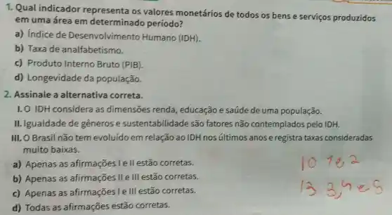 1. Qual indicador representa os valores monetários de todos os bens e servicos produzidos
em uma área em determinado período?
a) Indice de Desenvolvimento Humano (IDH).
b) Taxade analfabetismo.
c) Produto Interno Bruto (PIB).
d)Longevidade da população.
2. Assinale a alternativa correta.
1. 0 IDH considera as dimensoes renda , educação e saúde de uma população.
II. Igualdade de generos e sustentabilidade são fatores não contemplados pelo IDH.
III. O Brasil não tem evoluído em relação ao IDH nos últimos anos e registra taxas consideradas
muito baixas.
a) Apenas as afirmações l e II estão corretas.
b) Apenas as afirmações II e III estão corretas.
c) Apenas as afirmações le III estão corretas.
d) Todas as afirmaçōes estão corretas.