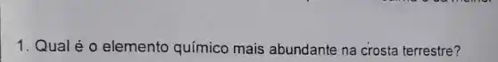 1. Qual é o elemento químico mais abundante na crosta terrestre?