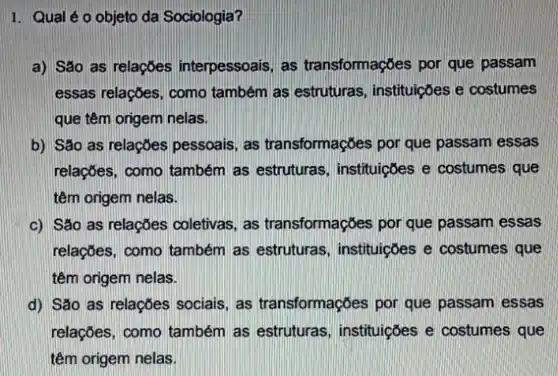 1. Qual éo objeto da Sociologia?
a) São as relaçōes interpessoais, as transformações por que passam
essas relaçbes, como também as estruturas, instituições e costumes
que têm origem nelas.
b) São as relações pessoais, as transformações por que passam essas
relações, como também as estruturas, instituiçōes e costumes que
têm origem nelas.
c) São as relações coletivas, as transformações por que passam essas
relações, como também as estruturas, instituições e costumes que
têm origem nelas.
d) São as relações sociais as transformações por que passam essas
relações, como também as estruturas, instituições e costumes que
têm origem nelas.