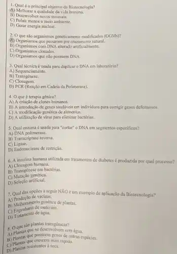 1. Qual é o principal objetivo da Biotecnologia?
A) Melhorar a qualidade da vida humana.
B) Desenvolver novos minerais.
C) Poluir menos o meio ambiente.
D) Gerar energia nuclear.
2. 0 que são organismos geneticamente modificados (OGMs)?
(A) Organismos que passaram por cruzamento natural.
B) Organismos com DNA alterado artificialmente.
C) Organismos clonados.
D) Organismos que não possuem DNA.
3. Qual técnica é usada para duplicar o DNA em laboratório?
A) Sequenciamento.
B) Transgênese.
C) Clonagem.
D) PCR (Reação em Cadeia da Polimerase).
4. 0 que é terapia gênica?
A) A criação de clones humanos.
B) A introdução de genes saudáveis em individuos para corrigir genes defeituosos.
C) A modificação genética de alimentos.
D) A utilização de virus para eliminar bactérias.
5. Qual enzima é usada para "cortar" o DNA em segmentos especificos?
A) DNA polimerase.
B) Transcriptase reversa.
C)Ligase.
D) Endonuclease de restrição.
6. A insulina humana utilizada em tratamentos de diabetes é produzida por qual processo?
A) Clonagem humana.
B) Transgênese em bactérias.
C) Mutação genética.
D)Seleção artificial.
7. Qual das opções a seguir NĂO é um exemplo de aplicação da Biotecnologia?
A) Produção de vacinas.
A) Melhoramento genético de plantas.
B) Kngenharia de materiais.
D) Tratamento de água.
são plantas transgênicas?
8. Oques que se desenvolvem sem água.
A) Plantas que possuem genes de outras espécies.
B) Plantas que crescem mais rápido.
D) Plantas resistentes à seca.