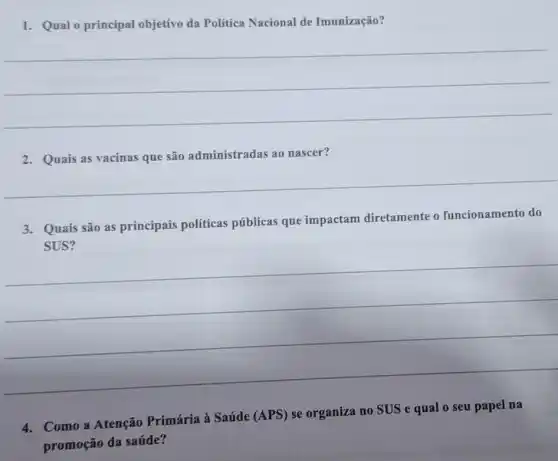 1. Qual o principal objetivo da Política Nacional de Imunização?
__
2. Quais as vacinas que são administrada:s ao nascer?
__
3. Quais são as principais políticas públicas que impactam diretamente o funcionamento do
__
4. Como a Atenção Primária à Saúde (APS) se organiza no SUS e qual 0 seu papel na
promoção da saúde?