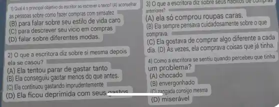 1) Qual é o principal objetivo do escritor ao escrever o texto? (A) aconselhar
as pessoas sobre como fazer compras com sensatez
(B) para falar sobre seu estilo de vida caro
(C) para descrever seu vicio em compras
(D) falar sobre diferentes modas.
2) O que a escritora diz sobre si mesma depois
ela se casou?
(A) Ela tentou parar de gastar tanto
(B) Ela conseguiu gastar menos do que antes.
(C) Ela continuou gastando imprudentemente
(D) Ela ficou deprimida com seus asetac
3) O que a escritora diz sobre seus habitos de compros
anteriores?
(A) ela só comprou roupas cards.
(B) Ela sempre pensava cuidadosamente sobre o que
comprava.
(C) Ela gostava de comprar algo diferente a cada
dia. (D) As vezes , ela comprava coisas que já tinha.
4) Como a escritora se sentiu quando percebeu que tinha
um problema?
(A) chocado
(B) envergonhado
(C) zangada consigo mesma
(D) miserável