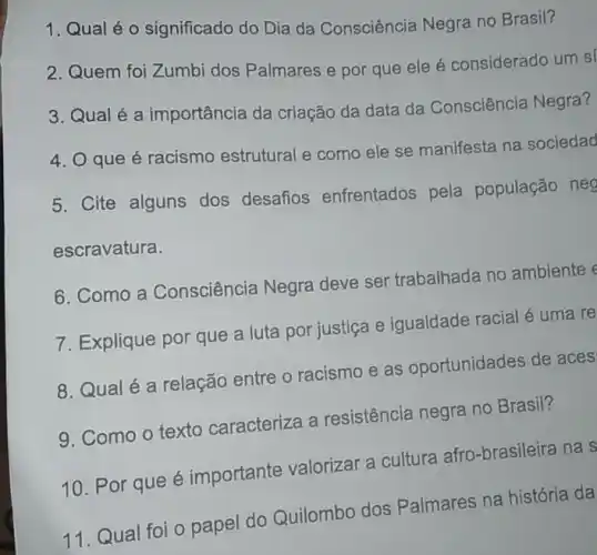 1. Qual éo significado do Dia da Consciência Negra no Brasil?
2. Quem foi Zumbi dos Palmares e por que ele é considerado um sí
3. Qual é a importância da criação da data da Consciência Negra?
4. O que é racismo estrutural e como ele se manifesta na sociedad
5. Cite alguns dos desafios enfrentados pela população neg
escravatura.
6. Como a Consciência Negra deve ser trabalhada no ambiente e
7. Explique por que a luta por justiça e igualdade racial é uma re
8. Qual é a relação entre o racismo e as oportunidades de aces
9. Como o texto caracteriza a resistência negra no Brasil?
10. Por que é importante valorizar a cultura afro-brasileira na s
11. Qual foi o papel do Quilombo dos Palmares na história da