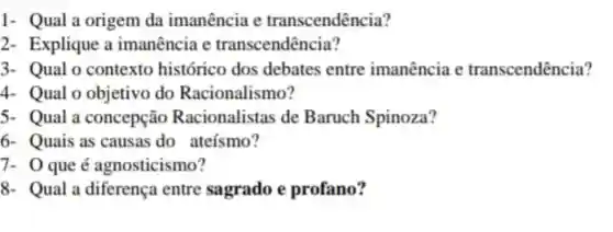 1- Qual a origem da imanência e transcendência?
2- Explique a imanência e transcendência?
3- Qual o contexto histórico dos debates entre imanência e transcendência?
4. Qual o objetivo do Racionalismo?
5- Qual a concepção Racionalistas de Baruch Spinoza?
6- Quais as causas do ateísmo?
7- 0 que é agnosticismo?
8- Qual a diferença entre sagrado e profano?