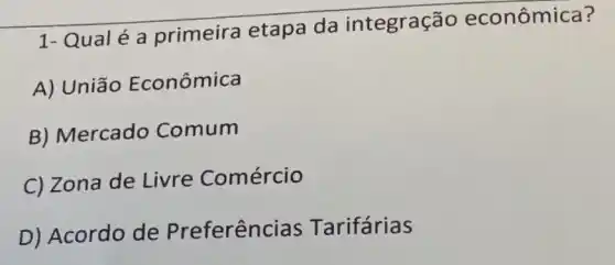 1- Qual é a primeira etapa da integração econômica?
A) União Econômica
B) Mercado Comum
C) Zona de Livre Comércio
D) Acordo de Preferên ias Tarifárias