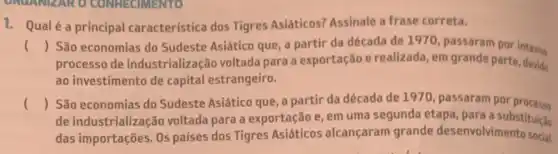 1. Qualé a principal característica dos Tigres Asiáticos? Assinale a frase correta.
() São economias do Sudeste Asiático que, a partir da década de 1970, passaram por intens
processo de industrialização voltada para a exportação e realizada, em grande parte devido
ao investimento de capital estrangeiro.
() São economias do Sudeste Asiático que, a partir da década de 1970 passaram por processo
de industrialização voltada para a exportação e em uma segunda etapa para a substituição
das importações. Os palses dos Tigres Asiáticos alcançaram grande desenvolvimento social.