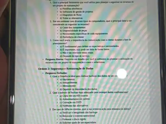 1. Qual a principal ferramenta que você utiliza para planejar e organizar os recursos de
um projeto de manutenção?
- a) Planilhas eletrônicas
- b) Softwares de gestão de projetos
c) Diagramas de fluxo
d) Todas as alternativas
2. Em um amblente com diversos tlpos de computadores, qual o principal fator a ser
considerado ao organizar os recursos?
a) Custo dos componentes
b) Disponibilidade de peças
- c) Necessidades especificas de cada equipamento
d) Preferência do cliente
3. Como você avalia a Importância da comunicação com o cliente durante a fase de
planejamento?
- a) E fundamental para definir as expectativas e necessidades.
- b) E importante, mas pode ser feita de forma breve.
c) Não é tão relevante nessa etapa.
d) Depende do tipo de serviço.
Pergunta Aberta: Descreva um desafio que você já enfrentou ao planejar a utilização de
recursos em um projeto de manutenção e como o solucionou.
Ordem 2: Segurança e Restauração de Dados
- Perguntas Fechadas:
1. Qual a frequência ideal para reallzar backups dos dados de um coi
a) Diariamente
b) Semanalmente
c) Mensalmente
d) Depende da importância dos dados
2. Qual o método de backup mais adequado para proteger dados confidencials?
a) Cópia em um HD externo
b) Armazenamento em nuvem
c) Gravação em DVD
d) Nenhuma das alternativas
3. Em caso de falha no sistema, qual a sua primeira ação para restaurar os dados?
- a) Verificar a integridade dos backups
- b) Reinstalar o sistema operacional
c) Formatar o disco rigido
d) Solicitar ajuda de um especialista