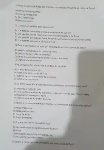 1) Qualé a principal força que mantém os satélites em órbita ao redor da Terra?
A) Força eletromagnética
B) Força gravitacional
C) Força centrifuga
D) Força de atrito
2) O que é um satélite geoestacionário?
A) Um satélite que orbita a Terra a uma altura de 200 km
B) Um satélite que se move a uma velocidade superior à da Terra
C) Um satélite que orbita a Terra na mesma velocidade de rotação do planeta
D) Um satélite que cai em direção à Terra
3) Qual é a principal aplicação dos satélites de monitora mento da Terra?
A) Medir a temperatura do núcleo da Terra
B) Realizar transmissões de televisão
C) Obter informações sobre o clima e o meio ambiente
D) Explorar outros planetas
4) Qual das opções abaixo não é um tipo de satélite?
A) Satélite de comunicação
B) Satélite de observação da Terra
C) Satélite de monitoramento da gravidade
D) Satélite de respiração
5) Os satélites podem ajudar na previsão do tempo Como eles fazem isso?
A) Medindo a radiação solar
B) Observando e analisando as nuvens e a temperatura da superficie da Terra
C) Registrando a rotação da Terra
D) Monitorando as atividades sismicas
6) Qualé a força responsável por manter os planetas em órbita ao redor do Sol?
A) Força magnética
B) Força gravitacional
C) Força de atrito
D) Força centripeta
7) O que é um satélite natural da Terra?
A) Um satélite que foi construído pelo homem
B) A Lua
C) Um satélite que orbita outros planetas
D) Um satélite que não se move
8) Qualé a altura tipica de um satélite em órbita baixa da Terra?