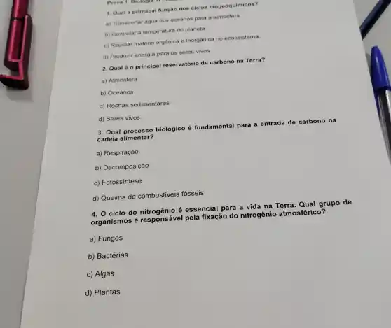 1. Qual a principal função dos ciclos biogeoquímicos?
a) Transportar água dos oceanos para a atmosfera
b) Controlar a temperatura do planeta.
c) Reciclar matéria orgânica e inorgânica no ecossistema.
d) Produzir energia para os seres vivos.
2. Qualé o principal reservatório de carbono na Terra?
a) Atmosfera
b) Oceanos
c) Rochas sedimentares
d) Seres vivos
3. Qual processo biológico é fundamental para a entrada de carbono na
cadeia alimentar?
a) Respiração
b) Decomposição
c) Fotossíntese
d) Queima de combustiveis fósseis
4. 0 ciclo do é essencial para a vida na Terra Qual grupo de
organismos é responsável pela fixação do nitrogênio atmosférico?
a) Fungos
b) Bactérias
c) Algas
d) Plantas