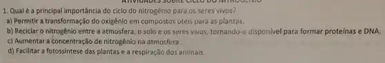 1. Qualé a principal importância do ciclo do nitrogênio para os seres vivos?
a) Permitir a transformação do oxigênio em compostos úteis para as plantas.
b) Reciclar o nitrogênio entre a atmosfera, o solo e os seres vivos, tornando-o disponível para formar proteínas e DNA.
c) Aumentar a concentração de nitrogênio na atmosfera.
d) Facilitar a fotossíntese das plantas e a respiração dos animais.