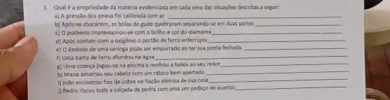 1. Qualé a propriedade da matéria evidenciada em cada uma das situações descritas a seguir:
a) A pressão dos pneus foi calibrada com ar __
b) Após se chocarem as bolas de gude quebraram separando-se em duas partes __
c) O joalheiro impressionou se com o brilho e cor do diamante __
d) Após contato com o oxigênio o portão de ferro enferrujou __
e) O êmbolo de uma seringa pode ser empurrado ao ter sua ponta fechada. __
f) Uma barra de ferro afundou na água
__
g) Uma criança jogou-se na piscina e molhou a todos ao seu redor
__
h) Maria amarrou seu cabelo com um rábico bem apertado
__
i) João encontrou fios de cobre na fiação elétrica de sua casa
__
j) Pedro riscou toda a calçada de pedra com uma um pedaço de quartzo
__