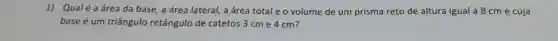 1) Qual é a área da base,a área lateral, a área total eo volume de um prisma reto de altura igual a 8 cm e cuja
base é um triângulo retângulo de catetos 3 cm e 4 cm?