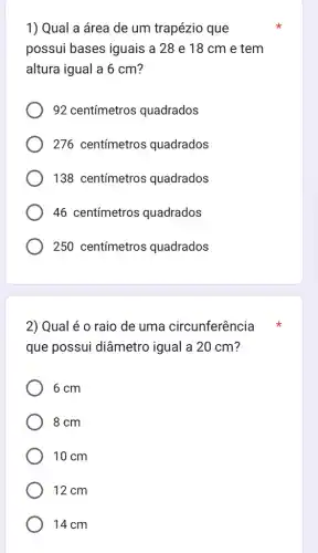 1) Qual a área de um trapézio que
possui bases iguais a 28 e 18 cm e tem
altura igual a 6 cm?
92 centímetros quadrados
276 centímetros quadrados
138 centímetros quadrados
46 centímetros quadrados
250 centímetros quadrados
2) Qual é 0 raio de uma circunferência x
que possui diâmetro igual a 20 cm?
6 cm
8 cm
10 cm
12 cm
14cm