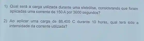 1) Qual será a carga utilizada durante uma eletrólise , considerando que foram
aplicadas uma corrente de 150 A por 3600 segundos?
2) Ao aplicar uma carga de 86400 C durante 10 horas, qual terá sido a
intensidade da corrente utilizada?