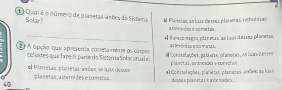 (1) Qualéo número de planetas-anões do Sistema
Solar?
__
(2) A opção que apresenta corretamente os corpos
celestes que fazem parte do Sistema Solaratualé.
a) Planetas, planetas-anões as luas desses
planetas, asteroides e cometas,
b) Planetas, as luas desses planetas, nebulosas,
asteroides e cometas.
c) Buraco negro, planetas as luas desses planetas,
asteroides e cometas.
d) Constelações,galâxias, planetas as luas desses
planetas, asteroides e cometas
e) Constelações, planetas, planetas -anōes, as luas
desses planetas easteroides.