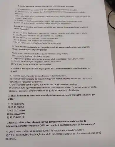 1. Qualéo principal objetivo do programa Jovem Aprendiz no Brasil?
A) Oferecer empregos temporários para jovens com ensino superior completo.
B) Auxiliar jovens em situação de vulnerabilidade social, com foco apenas em atividades
escolares.
C) Fornecer experiência profissional e capacitação para jovens facilitando a entrada deles no
mercado de trabalho.
D) Substituir trabalhadores experientes por jovens para reduzir custos empresaríais.
E) Permitir que empresas contratem jovens sem vínculo empregatício.
2. Qualé a faixa etária geralmente permitida para que um jovem participe do programa
Jovem Aprendiz?
A) 14 a 24 anos, desde que o jovem esteja cursando ou tenha concluído o ensino médio.
B) 16 a 30 anos, desde que esteja cursando uma faculdade.
C) 18 a28 anos, para qualquer nivel de escolaridade.
D) 14 a 18 anos, sem exigência de nivel escolar.
E) 12 a 22 anos, com formação superior em andamento.
3. Qual das alternativas abaixo é uma das principais vantagens oferecidas pelo programa
Jovem Aprendiz para os participantes?
A)Contratos sem necessidade de cumprimento de carga horária.
B)Remuneraçãc abaixo do salário mínimo.
C)Experiência prática com mentoria , associada à capacitação educacional e salário.
D) Direito de efetivação obrigatória ao final do contrato.
E)Participação em atividades apenas online.
4. Qualéo principal objetivo do programa de Microempreendedor Individual (MEI) no
Brasil?
A) Permitir que empresas de grande porte reduzam impostos.
B)Facilitar a formalização de pequenos negócios e trabalhadores autônomos,oferecendo
benefícios e reduzindo burocracias.
C) Oferecer empréstimo s sem juros para todos os pequenos empresários.
D) Criar um fundo governamental exclusivo para empreendedores formais de qualquer porte.
E) Isentar pequenos empreendedores de qualquer pagamento de tributos.
5. Qualéo limite de faturamento anual para que uma pessoa se enquadre como MEI em
2023?
A) R 60.000,00
B) R 81.000,00
C) R 100.000,00
D) R 120.000,00
E) R 150.000,00
6. Qual das alternativas abaixo descreve corretamente uma das obrigações do
Microempreendedor Individual I (MEI) em relação à Declaração Anual de Faturamento?
A) O MEI deve enviar sua Declaração Anual de Faturamento a cada trimestre.
B) O MEI deve enviar a Declaração Anual de Faturamento apenas se ultrapassar o limite de
RS
81.000,00